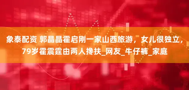象泰配资 郭晶晶霍启刚一家山西旅游，女儿很独立，79岁霍震霆由两人搀扶_网友_牛仔裤_家庭