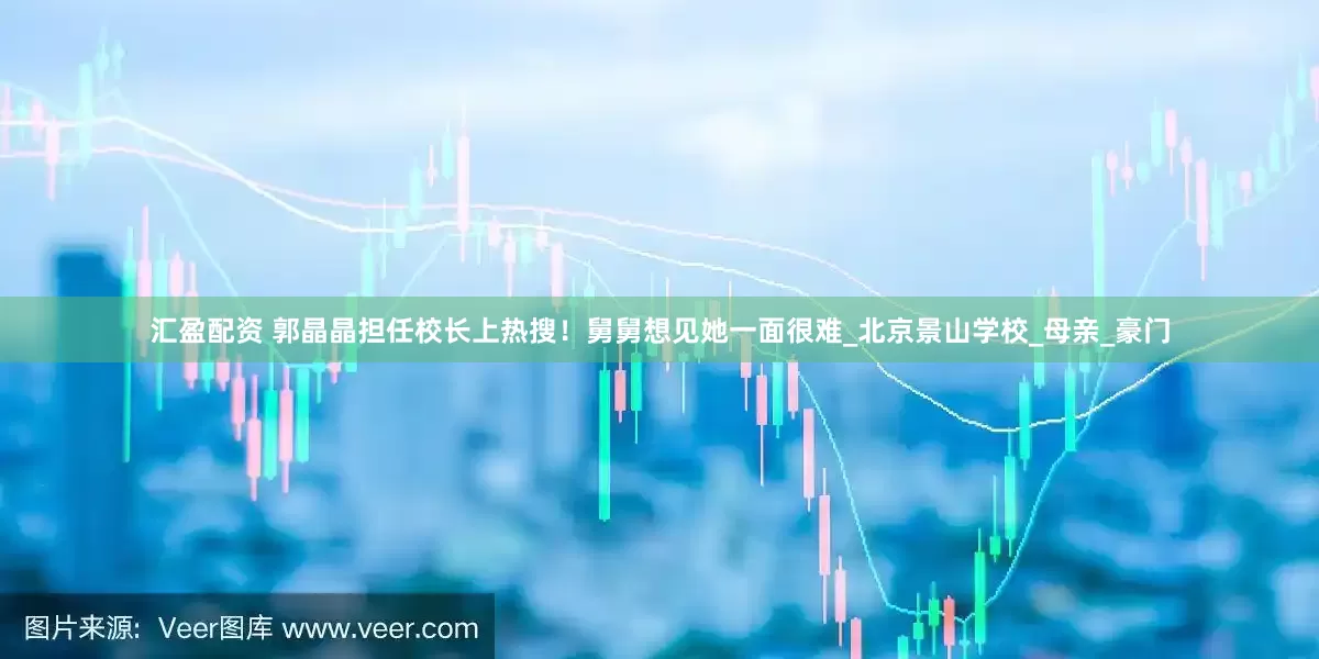 汇盈配资 郭晶晶担任校长上热搜！舅舅想见她一面很难_北京景山学校_母亲_豪门