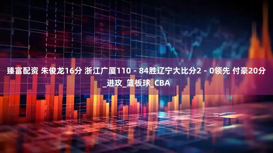 臻富配资 朱俊龙16分 浙江广厦110 - 84胜辽宁大比分2 - 0领先 付豪20分_进攻_篮板球_CBA