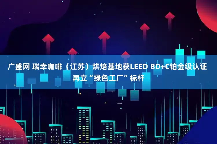广盛网 瑞幸咖啡（江苏）烘焙基地获LEED BD+C铂金级认证 再立“绿色工厂”标杆