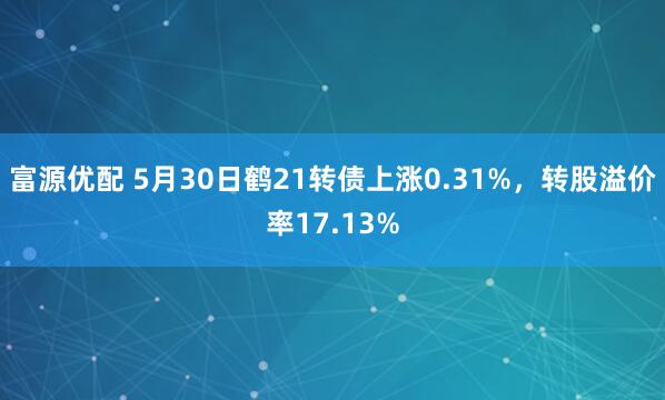 富源优配 5月30日鹤21转债上涨0.31%，转股溢价率17.13%