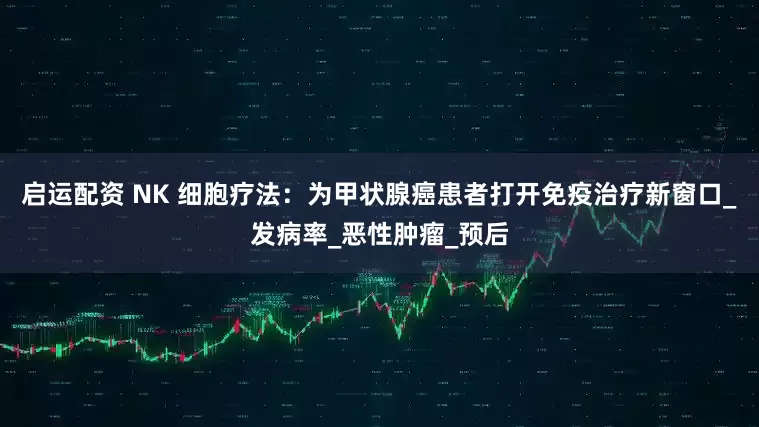 启运配资 NK 细胞疗法：为甲状腺癌患者打开免疫治疗新窗口_发病率_恶性肿瘤_预后