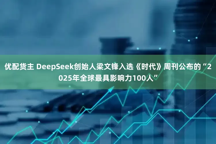 优配货主 DeepSeek创始人梁文锋入选《时代》周刊公布的“2025年全球最具影响力100人”