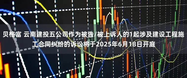 贝格富 云南建投五公司作为被告/被上诉人的1起涉及建设工程施工合同纠纷的诉讼将于2025年6月18日开庭