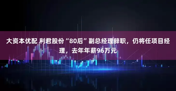 大资本优配 利君股份“80后”副总经理辞职，仍将任项目经理，去年年薪96万元