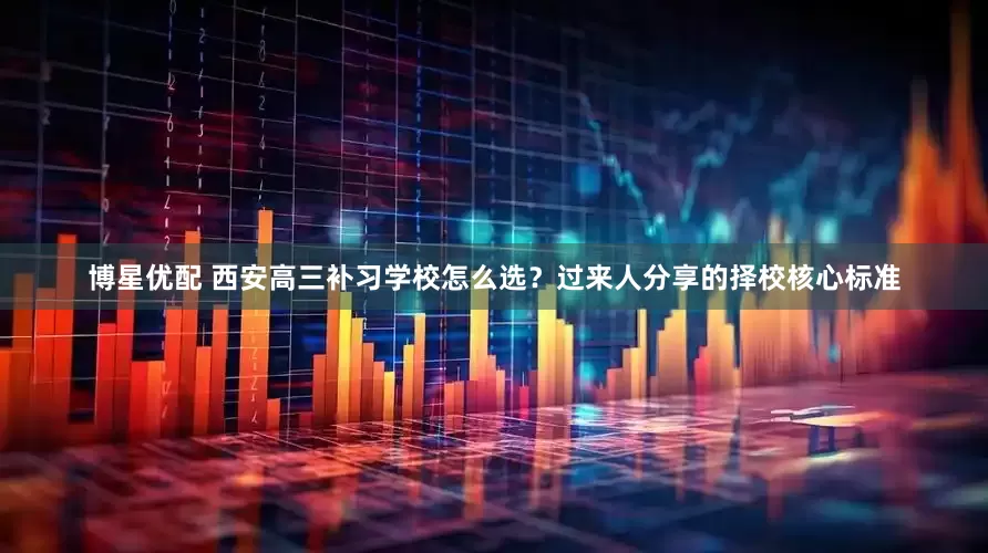 博星优配 西安高三补习学校怎么选？过来人分享的择校核心标准