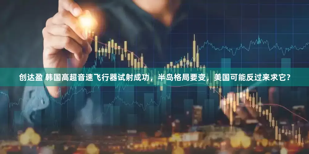 创达盈 韩国高超音速飞行器试射成功，半岛格局要变，美国可能反过来求它？